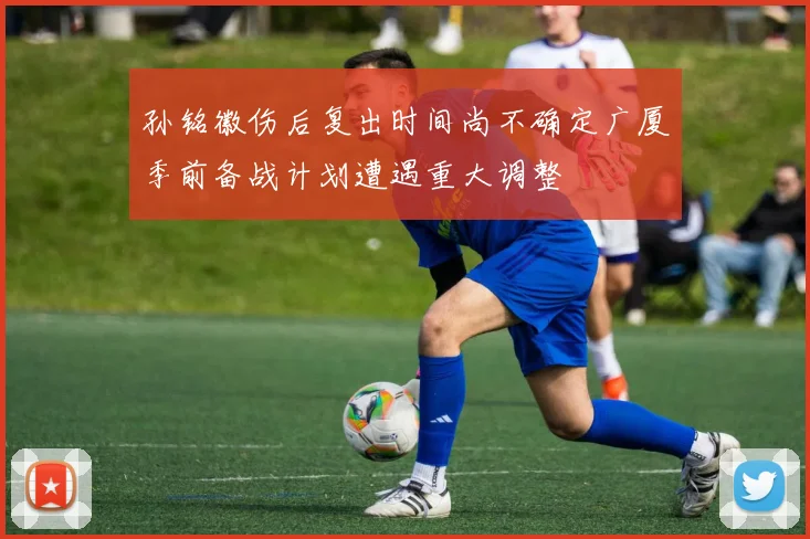 孙铭徽伤后复出时间尚不确定广厦季前备战计划遭遇重大调整