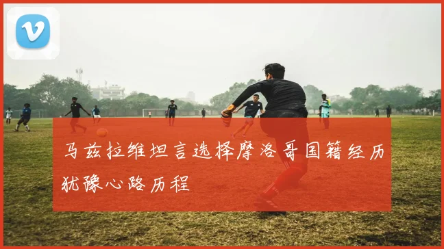马兹拉维坦言选择摩洛哥国籍经历犹豫心路历程