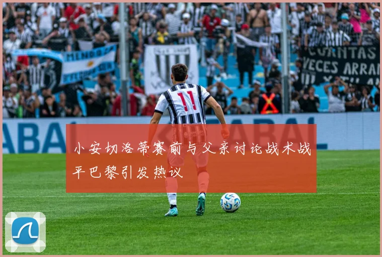 小安切洛蒂赛前与父亲讨论战术战平巴黎引发热议