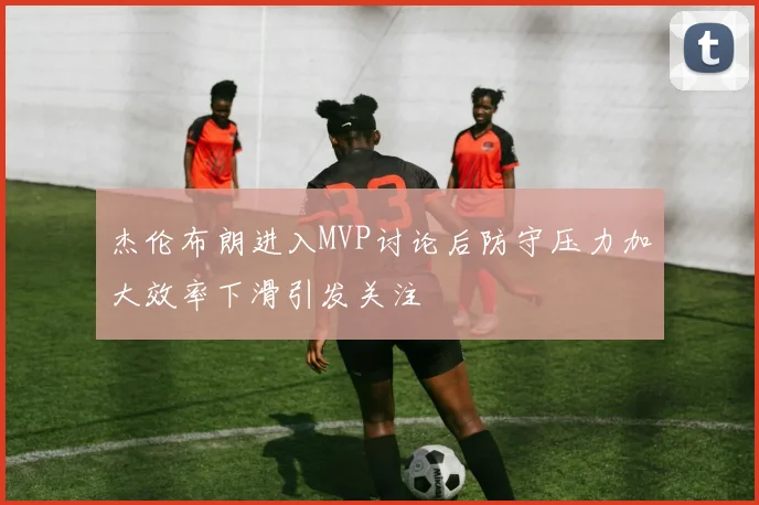 杰伦布朗进入MVP讨论后防守压力加大效率下滑引发关注