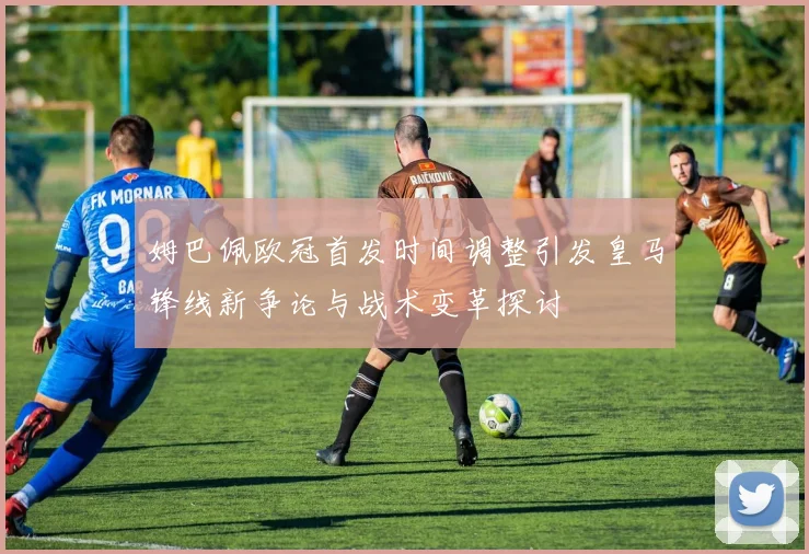 姆巴佩欧冠首发时间调整引发皇马锋线新争论与战术变革探讨