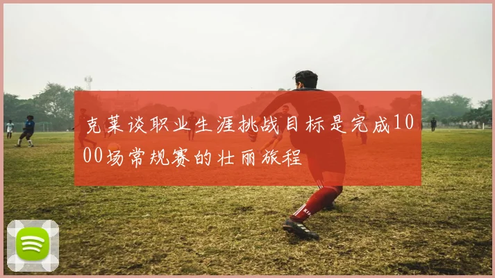 克莱谈职业生涯挑战目标是完成1000场常规赛的壮丽旅程