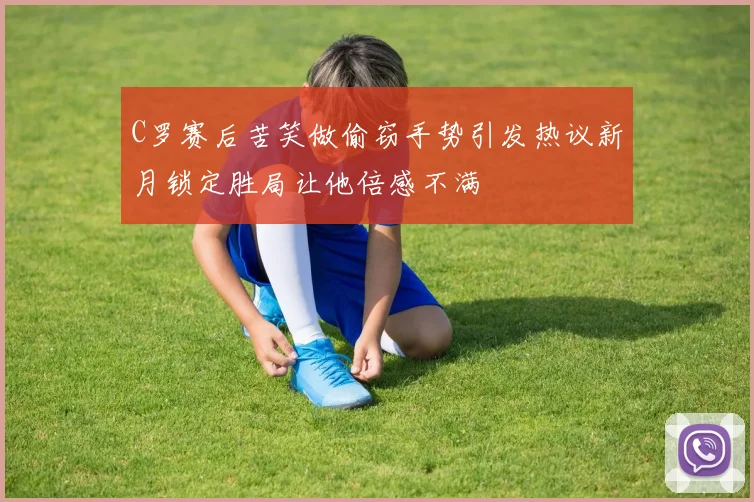C罗赛后苦笑做偷窃手势引发热议新月锁定胜局让他倍感不满