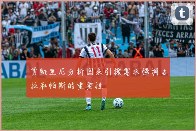 贾凯里尼分析国米引援需求强调吉拉和帕斯的重要性