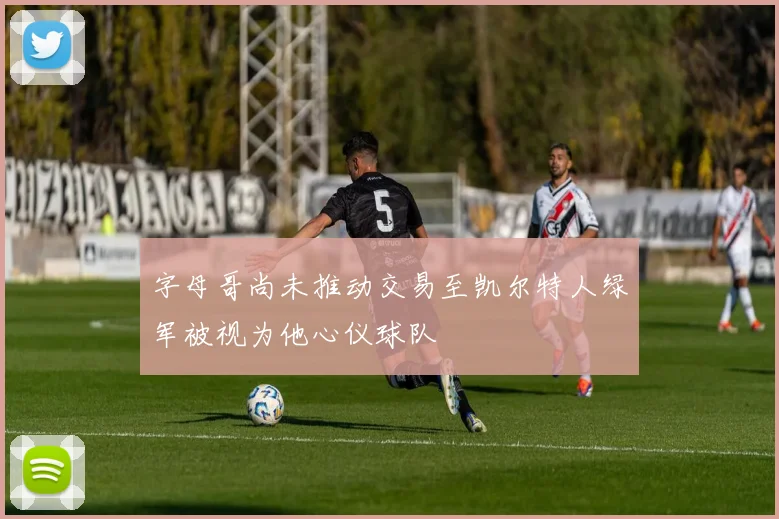字母哥尚未推动交易至凯尔特人绿军被视为他心仪球队