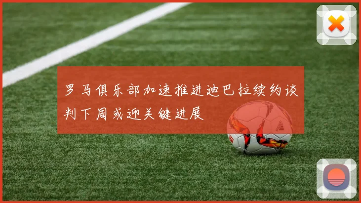 罗马俱乐部加速推进迪巴拉续约谈判下周或迎关键进展