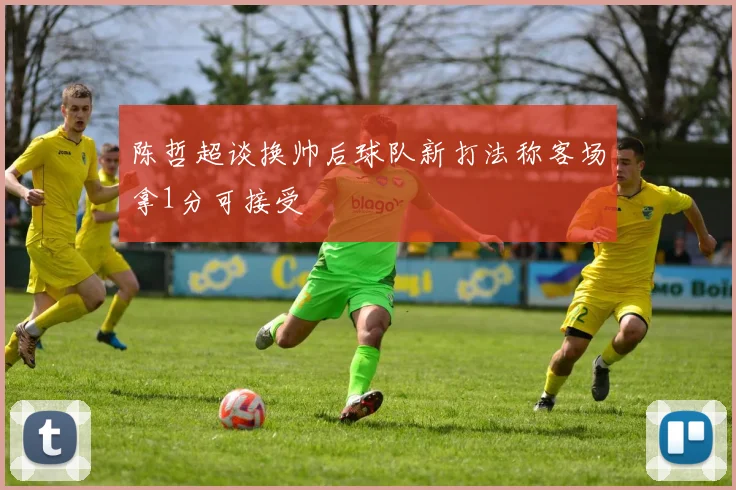 陈哲超谈换帅后球队新打法称客场拿1分可接受