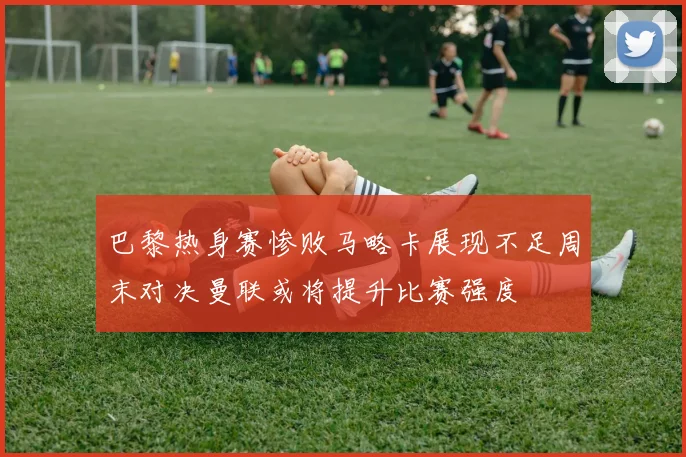 巴黎热身赛惨败马略卡展现不足周末对决曼联或将提升比赛强度