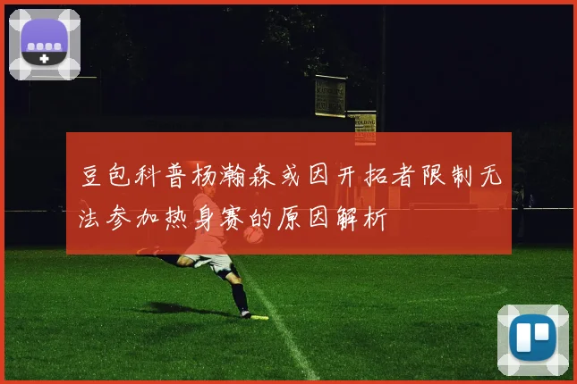 豆包科普杨瀚森或因开拓者限制无法参加热身赛的原因解析