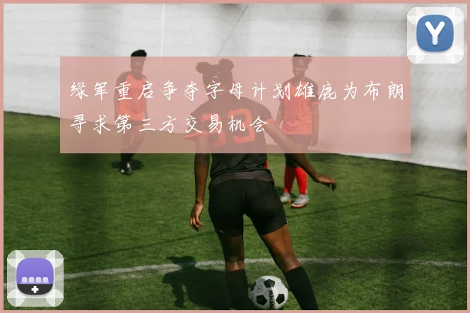 绿军重启争夺字母计划雄鹿为布朗寻求第三方交易机会