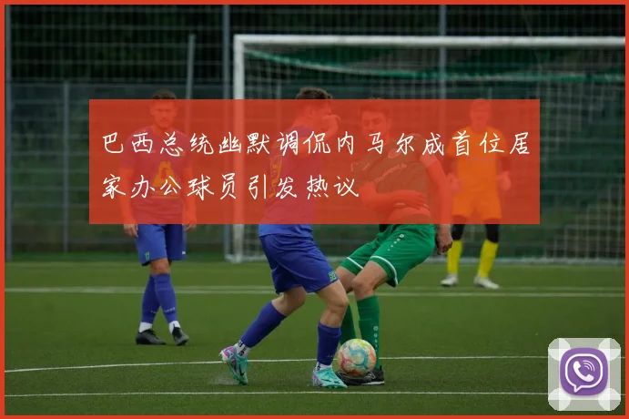 巴西总统幽默调侃内马尔成首位居家办公球员引发热议