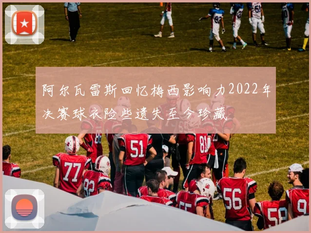 阿尔瓦雷斯回忆梅西影响力2022年决赛球衣险些遗失至今珍藏