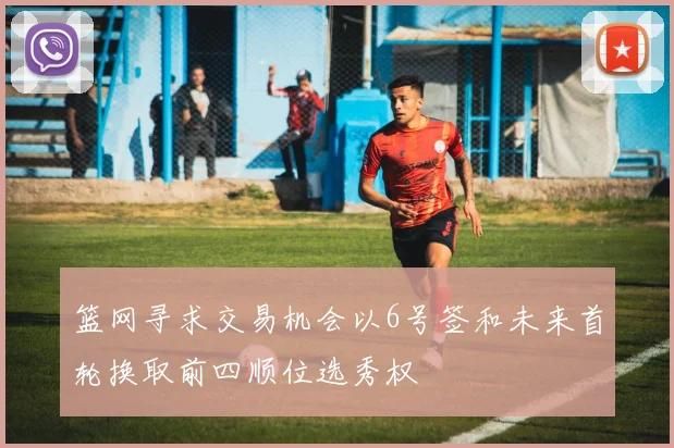 篮网寻求交易机会以6号签和未来首轮换取前四顺位选秀权