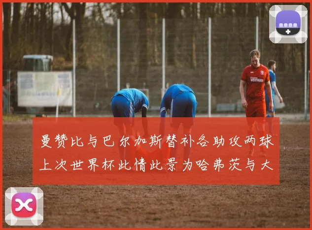 曼赞比与巴尔加斯替补各助攻两球上次世界杯此情此景为哈弗茨与大菲尔