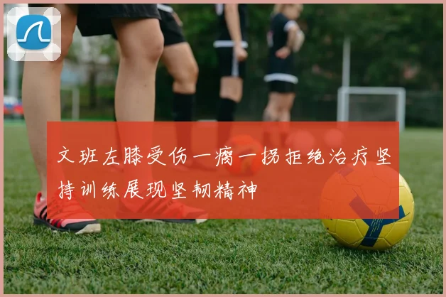 文班左膝受伤一瘸一拐拒绝治疗坚持训练展现坚韧精神