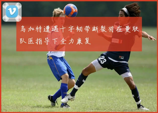 乌加特遭遇十字韧带断裂将在曼联队医指导下全力康复
