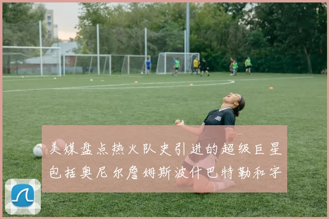 美媒盘点热火队史引进的超级巨星包括奥尼尔詹姆斯波什巴特勒和字母哥