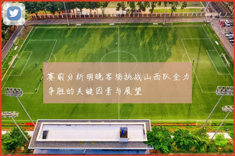 赛前分析明晚客场挑战山西队全力争胜的关键因素与展望