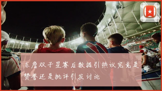 东詹双子星赛后数据引热议究竟是赞誉还是批评引发讨论