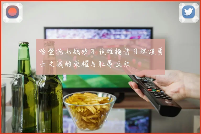 哈登抢七战绩不佳难掩昔日辉煌勇士之战的荣耀与耻辱交织