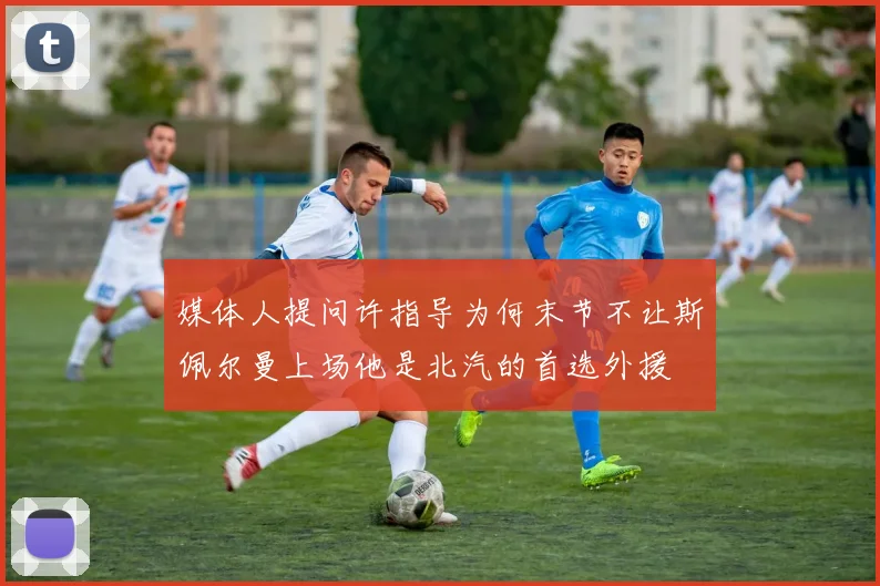 媒体人提问许指导为何末节不让斯佩尔曼上场他是北汽的首选外援