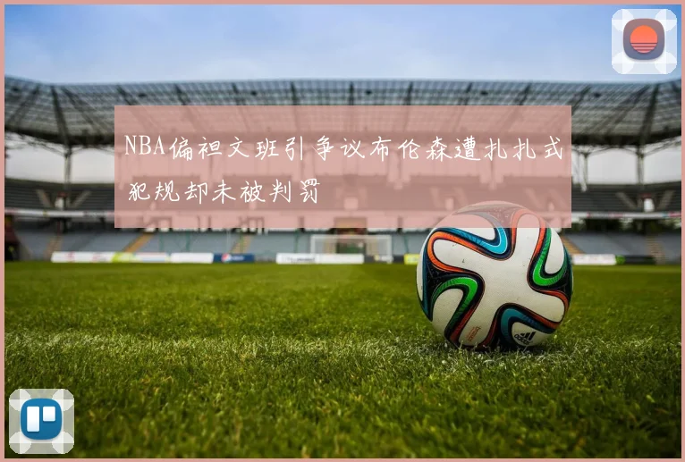 NBA偏袒文班引争议布伦森遭扎扎式犯规却未被判罚