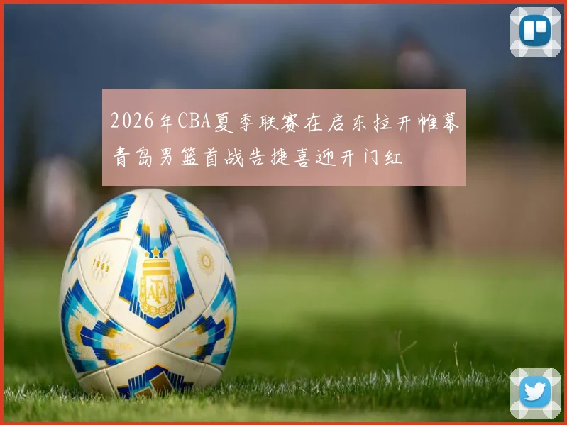 2026年CBA夏季联赛在启东拉开帷幕青岛男篮首战告捷喜迎开门红