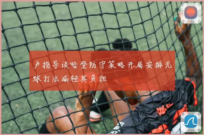 卢指导谈哈登防守策略开局安排无球打法减轻其负担