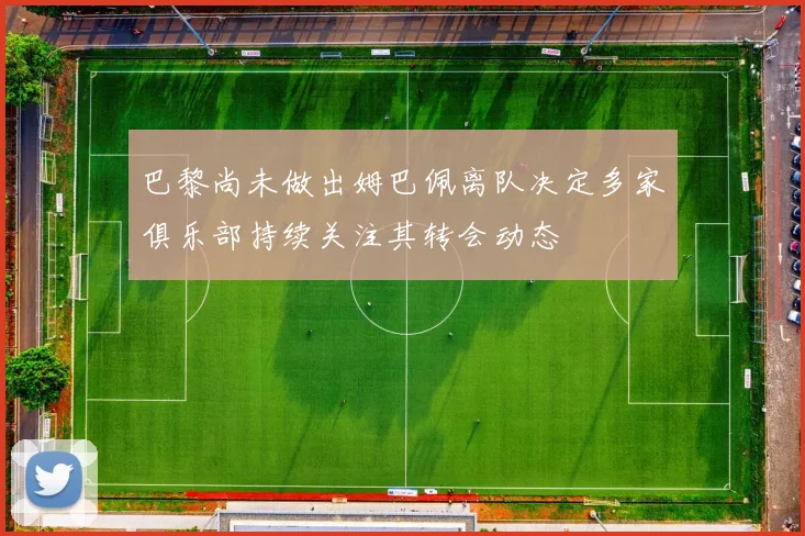巴黎尚未做出姆巴佩离队决定多家俱乐部持续关注其转会动态