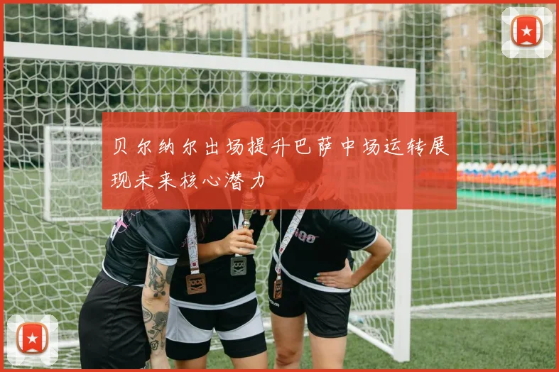 贝尔纳尔出场提升巴萨中场运转展现未来核心潜力