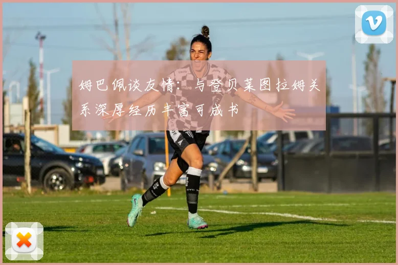 姆巴佩谈友情:与登贝莱图拉姆关系深厚经历丰富可成书