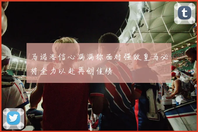 马诺洛信心满满称面对强敌皇马必将全力以赴再创佳绩