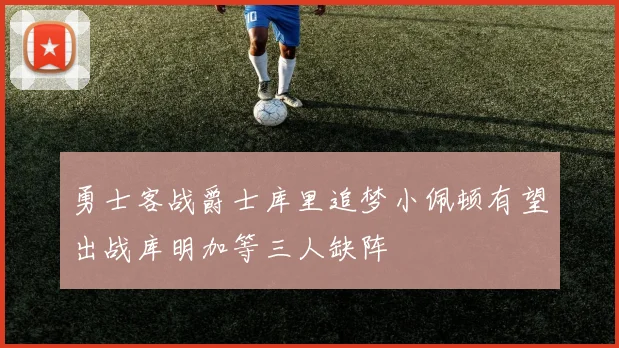 勇士客战爵士库里追梦小佩顿有望出战库明加等三人缺阵