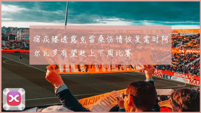 宿茂臻透露克雷桑伤情恢复需时阿尔瓦罗有望赶上下周比赛