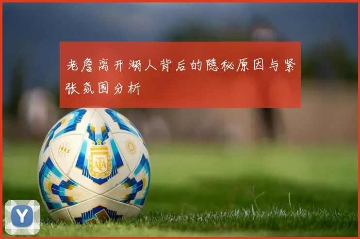 老詹离开湖人背后的隐秘原因与紧张氛围分析